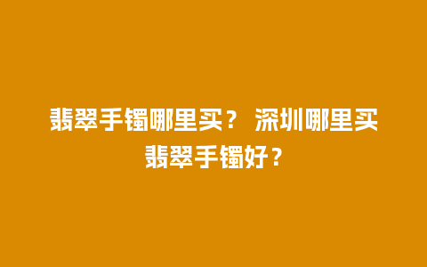 翡翠手镯哪里买？ 深圳哪里买翡翠手镯好？