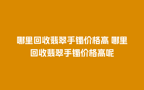 哪里回收翡翠手镯价格高 哪里回收翡翠手镯价格高呢