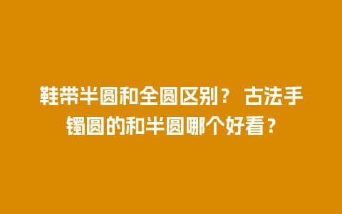 鞋带半圆和全圆区别？ 古法手镯圆的和半圆哪个好看？