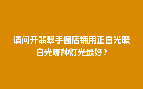 请问开翡翠手镯店铺用正白光暖白光哪种灯光最好？