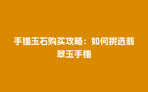 手镯玉石购买攻略：如何挑选翡翠玉手镯