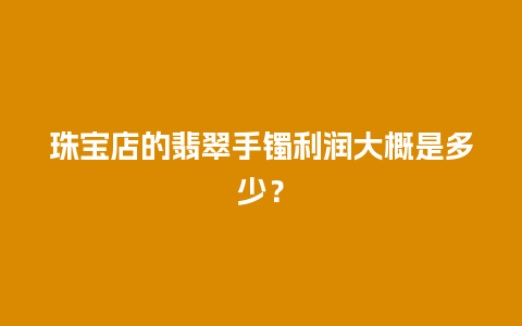 珠宝店的翡翠手镯利润大概是多少？