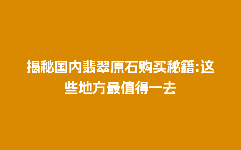 揭秘国内翡翠原石购买秘籍:这些地方最值得一去