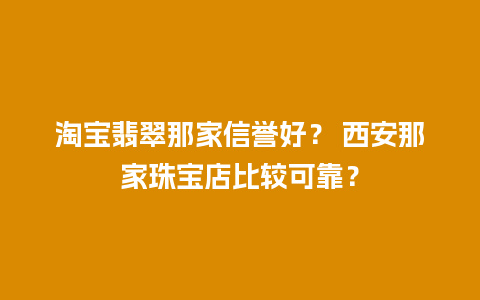 淘宝翡翠那家信誉好？ 西安那家珠宝店比较可靠？