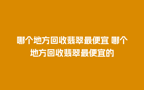 哪个地方回收翡翠最便宜 哪个地方回收翡翠最便宜的