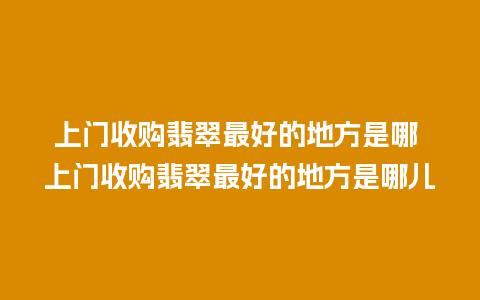 上门收购翡翠最好的地方是哪 上门收购翡翠最好的地方是哪儿