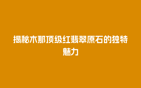 揭秘木那顶级红翡翠原石的独特魅力