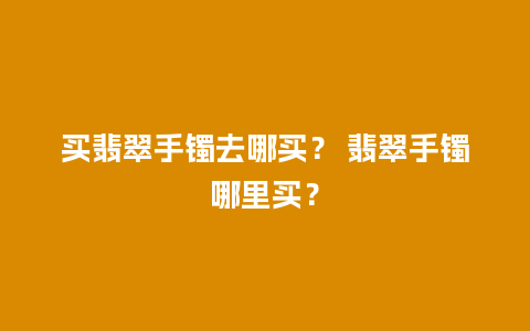 买翡翠手镯去哪买？ 翡翠手镯哪里买？