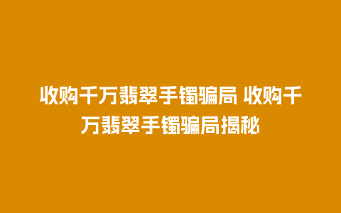 收购千万翡翠手镯骗局 收购千万翡翠手镯骗局揭秘