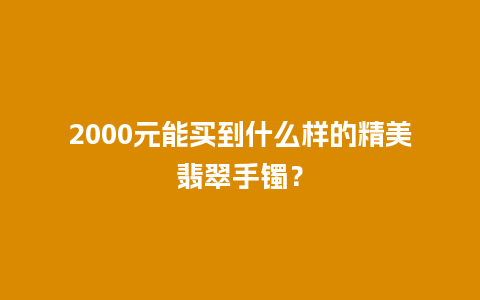 2000元能买到什么样的精美翡翠手镯？