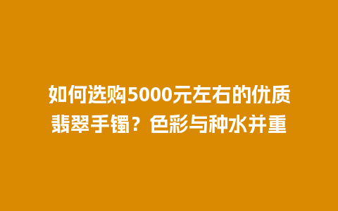 如何选购5000元左右的优质翡翠手镯？色彩与种水并重