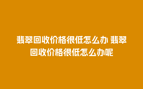 翡翠回收价格很低怎么办 翡翠回收价格很低怎么办呢