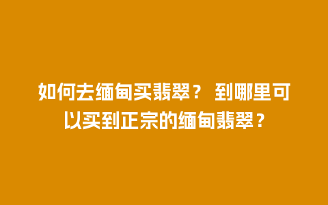 如何去缅甸买翡翠？ 到哪里可以买到正宗的缅甸翡翠？