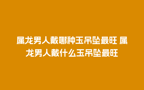 属龙男人戴哪种玉吊坠最旺 属龙男人戴什么玉吊坠最旺