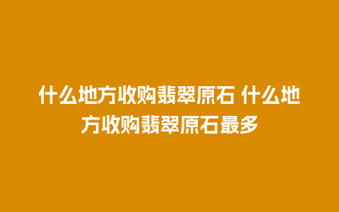 什么地方收购翡翠原石 什么地方收购翡翠原石最多