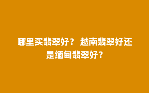 哪里买翡翠好？ 越南翡翠好还是缅甸翡翠好？