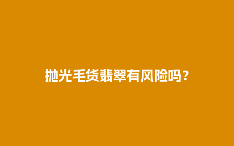 抛光毛货翡翠有风险吗？