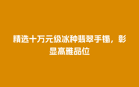 精选十万元级冰种翡翠手镯，彰显高雅品位