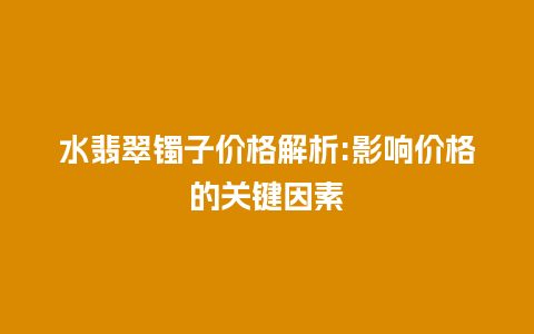 水翡翠镯子价格解析:影响价格的关键因素