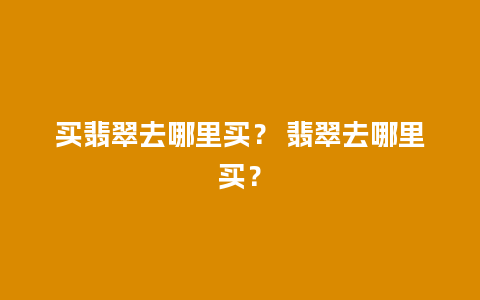 买翡翠去哪里买？ 翡翠去哪里买？