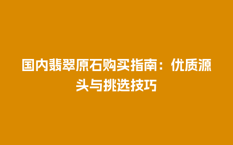国内翡翠原石购买指南：优质源头与挑选技巧