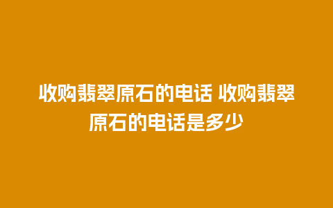 收购翡翠原石的电话 收购翡翠原石的电话是多少