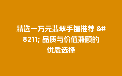 精选一万元翡翠手镯推荐 – 品质与价值兼顾的优质选择