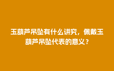 玉葫芦吊坠有什么讲究，佩戴玉葫芦吊坠代表的意义？