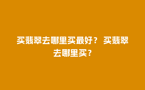 买翡翠去哪里买最好？ 买翡翠去哪里买？