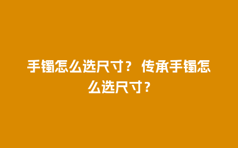 手镯怎么选尺寸？ 传承手镯怎么选尺寸？