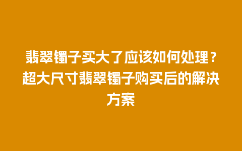 翡翠镯子买大了应该如何处理？超大尺寸翡翠镯子购买后的解决方案