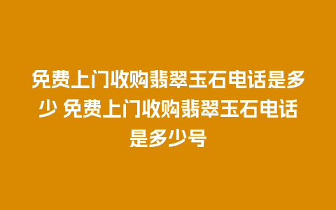 免费上门收购翡翠玉石电话是多少 免费上门收购翡翠玉石电话是多少号