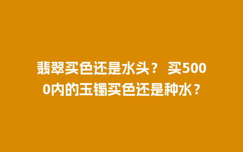 翡翠买色还是水头？ 买5000内的玉镯买色还是种水？