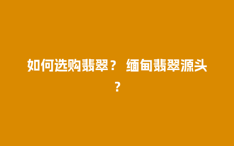 如何选购翡翠？ 缅甸翡翠源头？