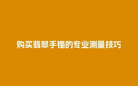 购买翡翠手镯的专业测量技巧