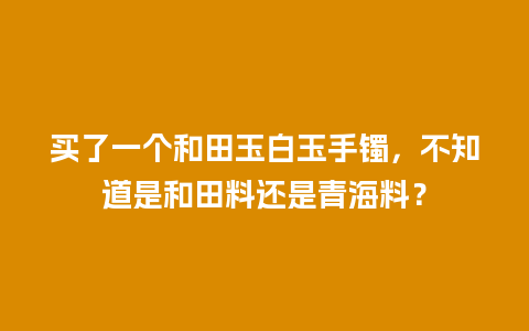 买了一个和田玉白玉手镯，不知道是和田料还是青海料？