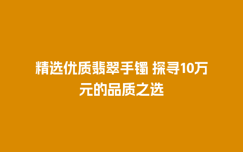 精选优质翡翠手镯 探寻10万元的品质之选