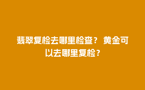 翡翠复检去哪里检查？ 黄金可以去哪里复检？