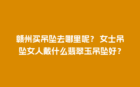 赣州买吊坠去哪里呢？ 女士吊坠女人戴什么翡翠玉吊坠好？