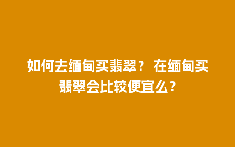 如何去缅甸买翡翠？ 在缅甸买翡翠会比较便宜么？