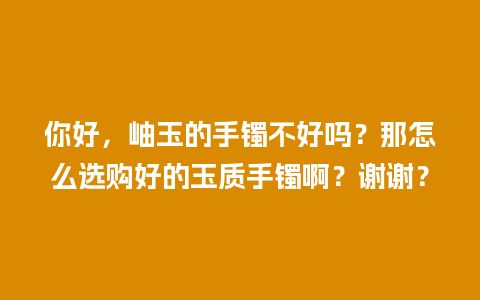 你好，岫玉的手镯不好吗？那怎么选购好的玉质手镯啊？谢谢？