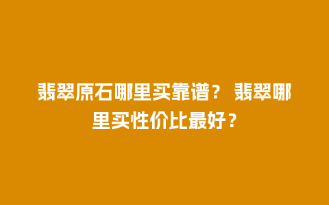 翡翠原石哪里买靠谱？ 翡翠哪里买性价比最好？