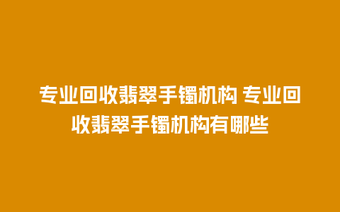 专业回收翡翠手镯机构 专业回收翡翠手镯机构有哪些