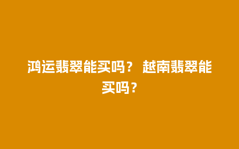 鸿运翡翠能买吗？ 越南翡翠能买吗？