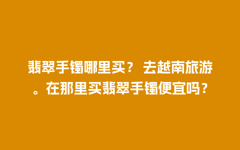 翡翠手镯哪里买？ 去越南旅游。在那里买翡翠手镯便宜吗？