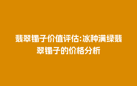 翡翠镯子价值评估:冰种满绿翡翠镯子的价格分析