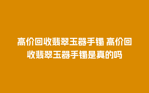 高价回收翡翠玉器手镯 高价回收翡翠玉器手镯是真的吗