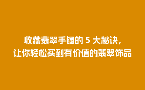 收藏翡翠手镯的 5 大秘诀，让你轻松买到有价值的翡翠饰品