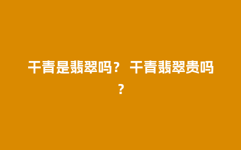 干青是翡翠吗？ 干青翡翠贵吗？