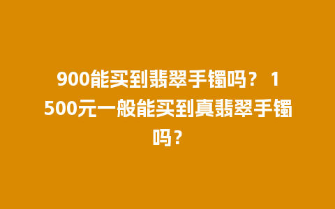 900能买到翡翠手镯吗？ 1500元一般能买到真翡翠手镯吗？